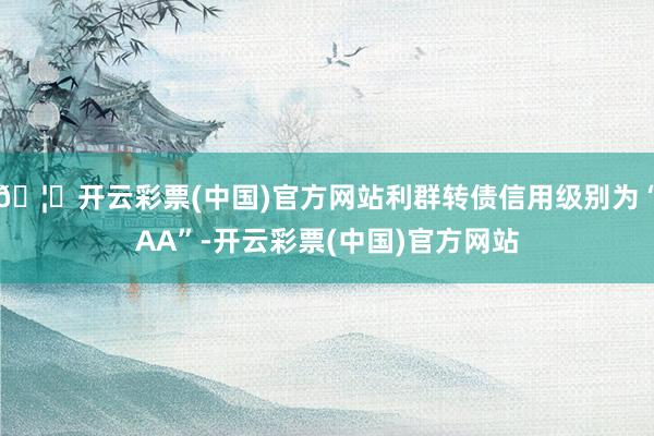 🦄开云彩票(中国)官方网站利群转债信用级别为“AA”-开云彩票(中国)官方网站