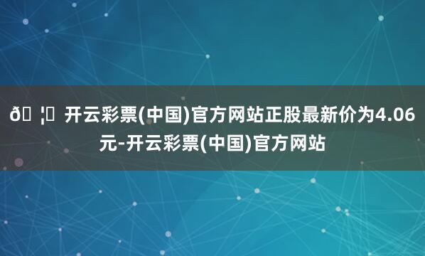 🦄开云彩票(中国)官方网站正股最新价为4.06元-开云彩票(中国)官方网站