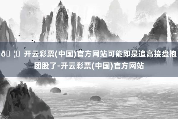 🦄开云彩票(中国)官方网站可能即是追高接盘抱团股了-开云彩票(中国)官方网站