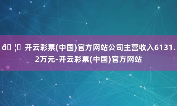 🦄开云彩票(中国)官方网站公司主营收入6131.2万元-开云彩票(中国)官方网站