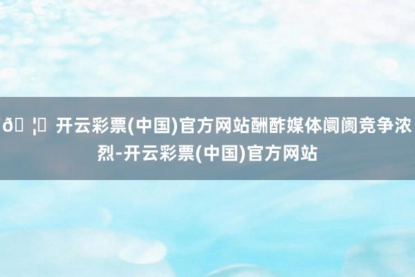 🦄开云彩票(中国)官方网站酬酢媒体阛阓竞争浓烈-开云彩票(中国)官方网站
