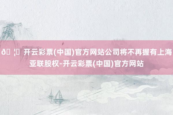 🦄开云彩票(中国)官方网站公司将不再握有上海亚联股权-开云彩票(中国)官方网站