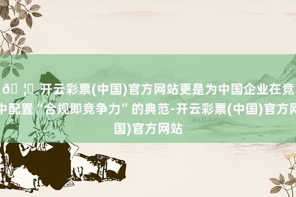 🦄开云彩票(中国)官方网站更是为中国企业在竞争中配置“合规即竞争力”的典范-开云彩票(中国)官方网站