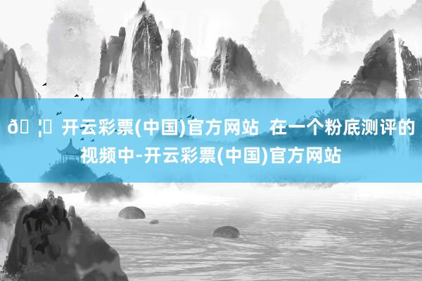 🦄开云彩票(中国)官方网站  在一个粉底测评的视频中-开云彩票(中国)官方网站