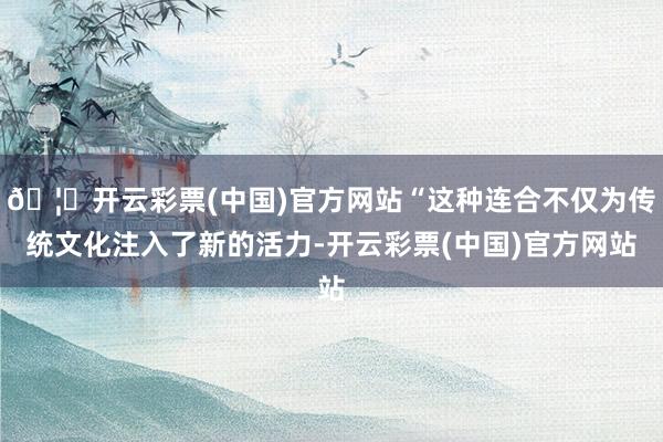 🦄开云彩票(中国)官方网站“这种连合不仅为传统文化注入了新的活力-开云彩票(中国)官方网站