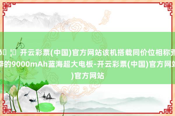 🦄开云彩票(中国)官方网站该机搭载同价位相称荒僻的9000mAh蓝海超大电板-开云彩票(中国)官方网站