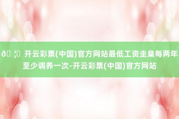 🦄开云彩票(中国)官方网站最低工资圭臬每两年至少调养一次-开云彩票(中国)官方网站