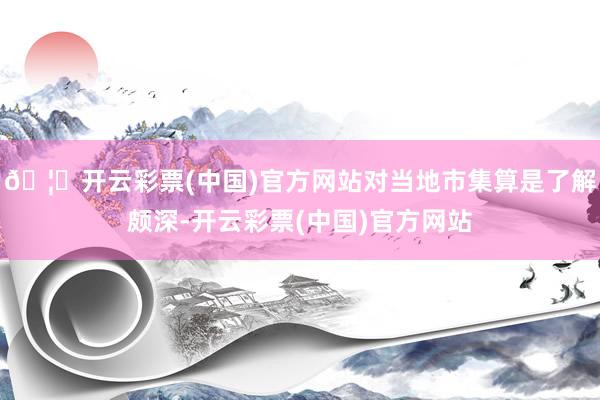 🦄开云彩票(中国)官方网站对当地市集算是了解颇深-开云彩票(中国)官方网站